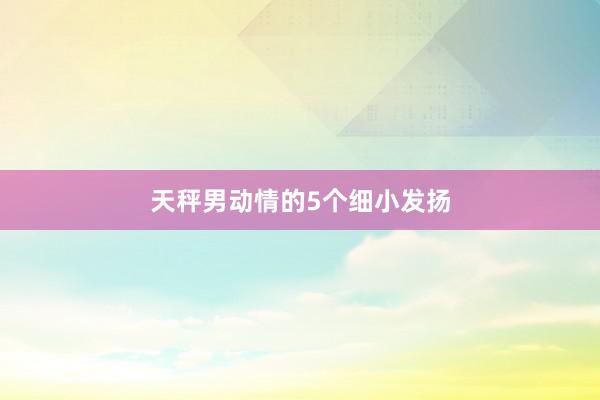天秤男动情的5个细小发扬
