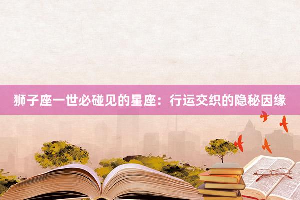 狮子座一世必碰见的星座：行运交织的隐秘因缘