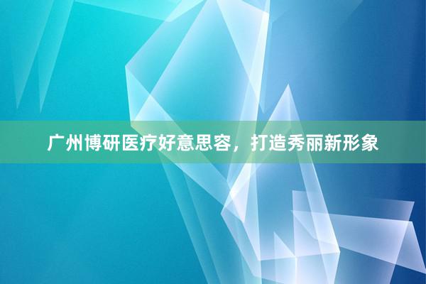 广州博研医疗好意思容，打造秀丽新形象